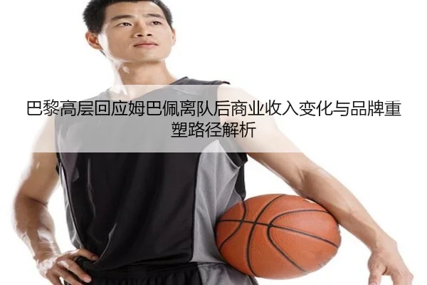 巴黎高层回应姆巴佩离队后商业收入变化与品牌重塑路径解析