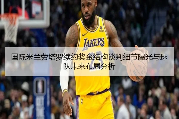 国际米兰劳塔罗续约奖金结构谈判细节曝光与球队未来布局分析