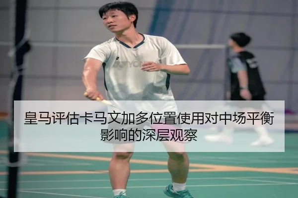 皇马评估卡马文加多位置使用对中场平衡影响的深层观察
