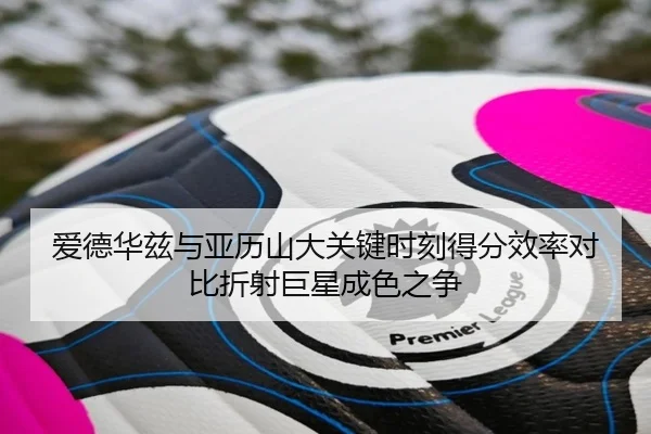 爱德华兹与亚历山大关键时刻得分效率对比折射巨星成色之争