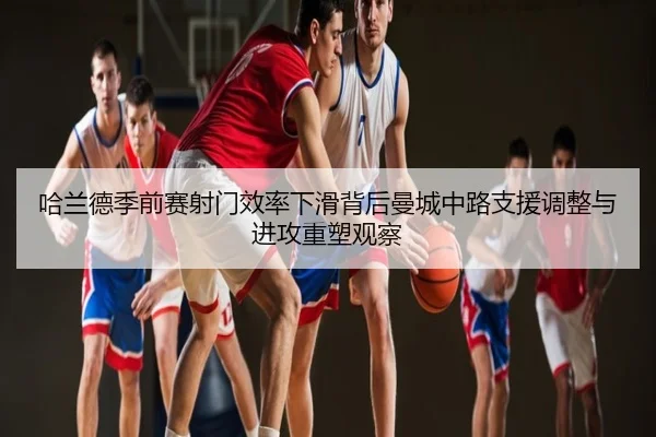 哈兰德季前赛射门效率下滑背后曼城中路支援调整与进攻重塑观察